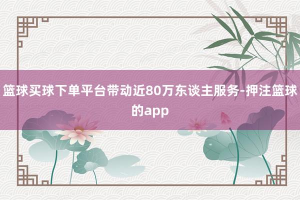 篮球买球下单平台带动近80万东谈主服务-押注篮球的app
