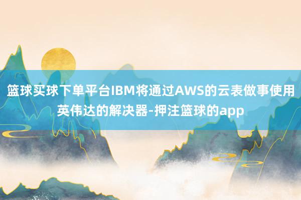 篮球买球下单平台IBM将通过AWS的云表做事使用英伟达的解决器-押注篮球的app