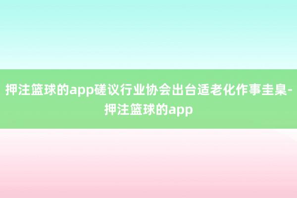 押注篮球的app磋议行业协会出台适老化作事圭臬-押注篮球的app