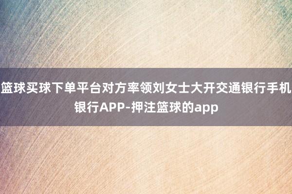 篮球买球下单平台对方率领刘女士大开交通银行手机银行APP-押注篮球的app