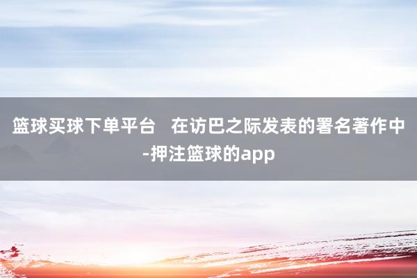 篮球买球下单平台 在访巴之际发表的署名著作中-押注篮球的app