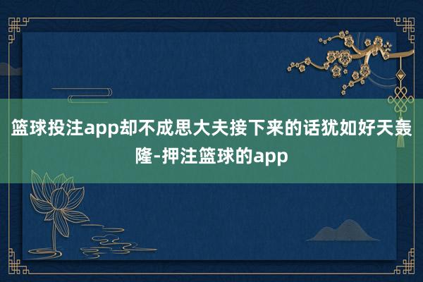 篮球投注app却不成思大夫接下来的话犹如好天轰隆-押注篮球的app