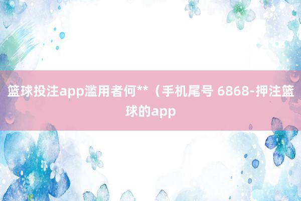 篮球投注app滥用者何**（手机尾号 6868-押注篮球的app