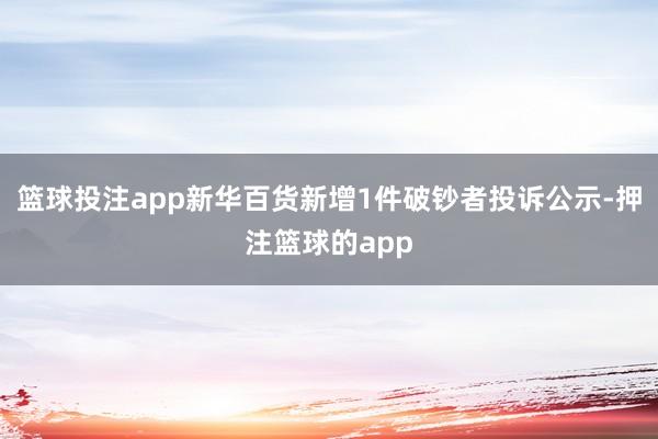篮球投注app新华百货新增1件破钞者投诉公示-押注篮球的app