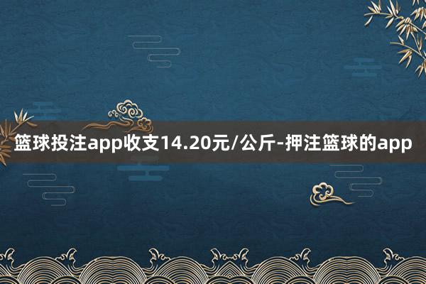 篮球投注app收支14.20元/公斤-押注篮球的app