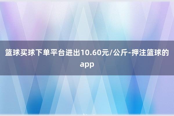 篮球买球下单平台进出10.60元/公斤-押注篮球的app