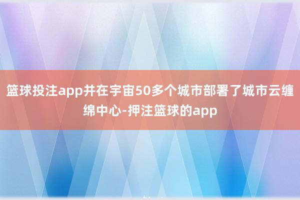 篮球投注app并在宇宙50多个城市部署了城市云缠绵中心-押注篮球的app