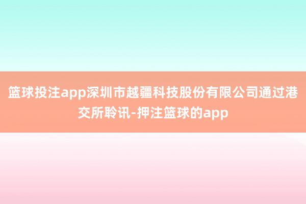 篮球投注app深圳市越疆科技股份有限公司通过港交所聆讯-押注篮球的app