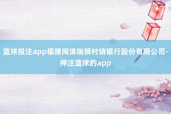 篮球投注app福建闽清瑞狮村镇银行股份有限公司-押注篮球的app