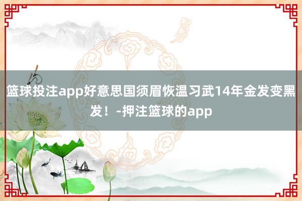 篮球投注app好意思国须眉恢温习武14年金发变黑发！-押注篮球的app