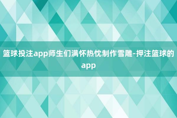 篮球投注app师生们满怀热忱制作雪雕-押注篮球的app