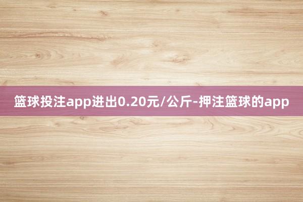 篮球投注app进出0.20元/公斤-押注篮球的app