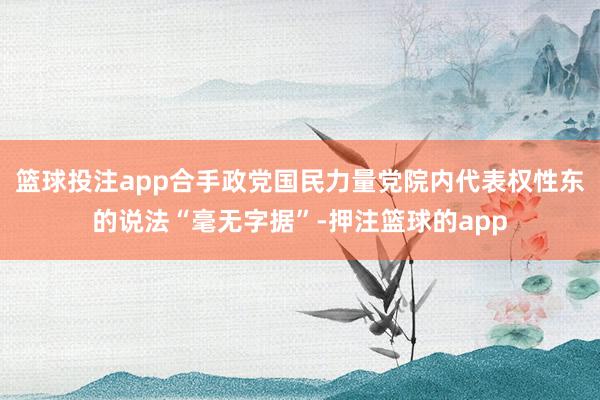 篮球投注app合手政党国民力量党院内代表权性东的说法“毫无字据”-押注篮球的app