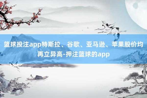 篮球投注app特斯拉、谷歌、亚马逊、苹果股价均再立异高-押注篮球的app