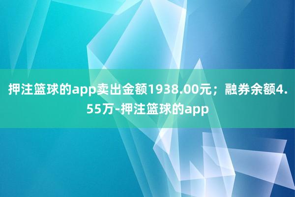 押注篮球的app卖出金额1938.00元；融券余额4.55万-押注篮球的app