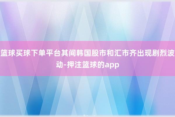 篮球买球下单平台其间韩国股市和汇市齐出现剧烈波动-押注篮球的app
