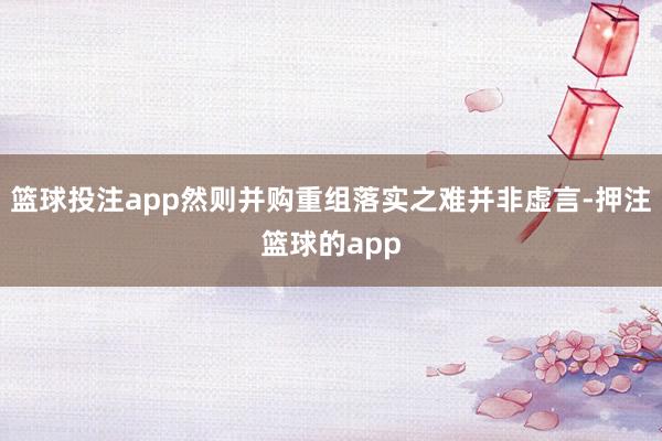 篮球投注app然则并购重组落实之难并非虚言-押注篮球的app