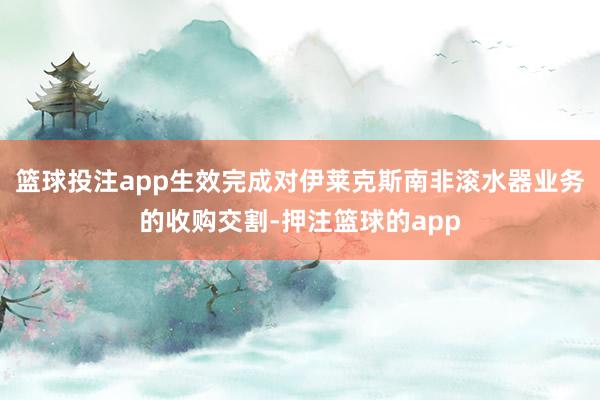 篮球投注app生效完成对伊莱克斯南非滚水器业务的收购交割-押注篮球的app