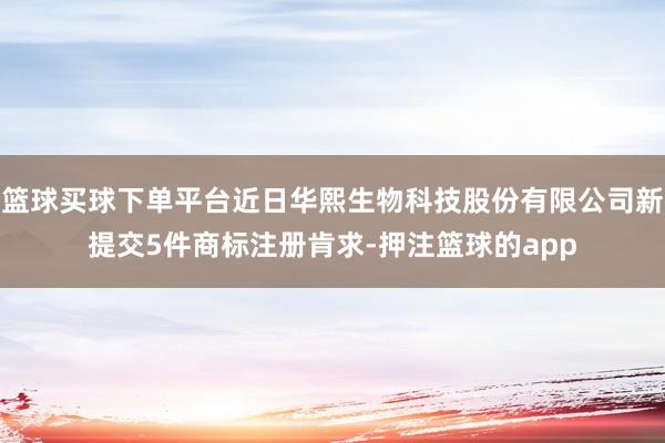 篮球买球下单平台近日华熙生物科技股份有限公司新提交5件商标注册肯求-押注篮球的app