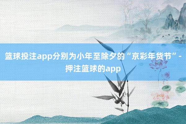篮球投注app分别为小年至除夕的“京彩年货节”-押注篮球的app