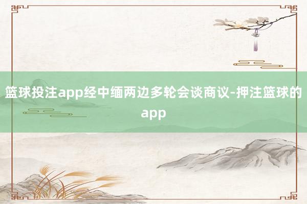 篮球投注app经中缅两边多轮会谈商议-押注篮球的app