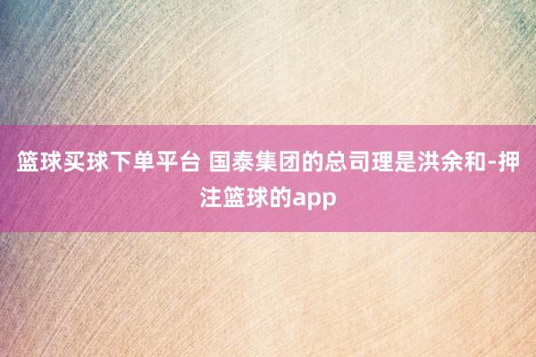 篮球买球下单平台 　　国泰集团的总司理是洪余和-押注篮球的app