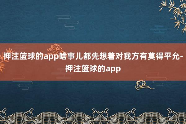 押注篮球的app啥事儿都先想着对我方有莫得平允-押注篮球的app