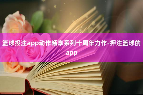 篮球投注app动作畅享系列十周年力作-押注篮球的app