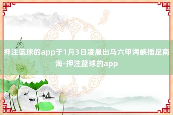 押注篮球的app于1月3日凌晨出马六甲海峡插足南海-押注篮球的app