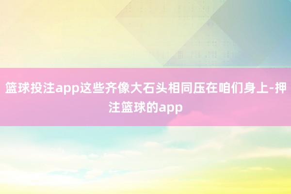 篮球投注app这些齐像大石头相同压在咱们身上-押注篮球的app