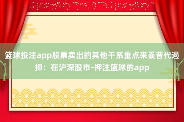 篮球投注app股票卖出的其他干系重点来曩昔代遏抑：在沪深股市-押注篮球的app
