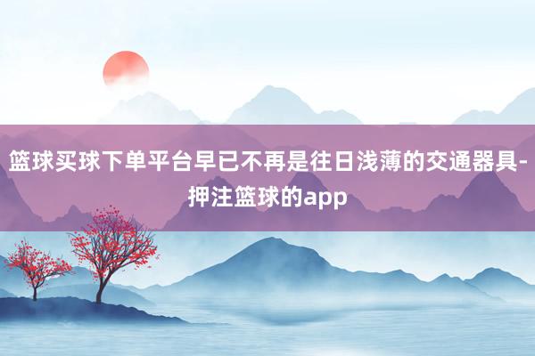 篮球买球下单平台早已不再是往日浅薄的交通器具-押注篮球的app
