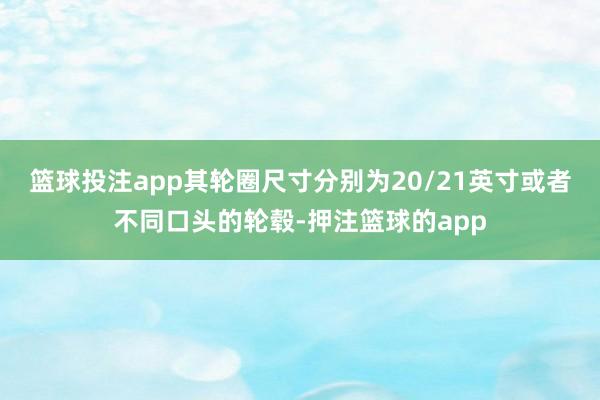 篮球投注app其轮圈尺寸分别为20/21英寸或者不同口头的轮毂-押注篮球的app