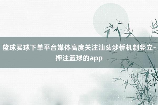 篮球买球下单平台媒体高度关注汕头涉侨机制竖立-押注篮球的app