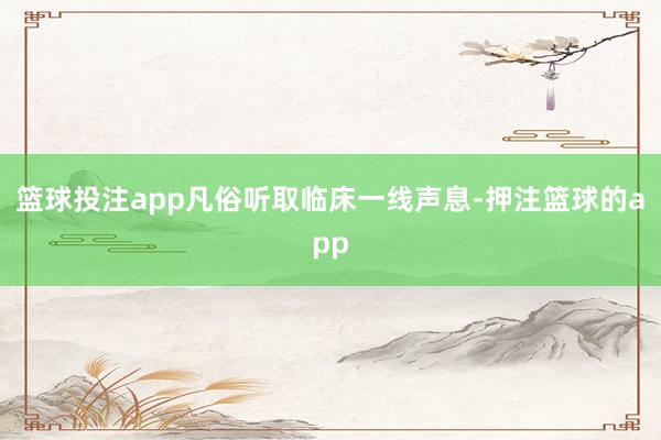 篮球投注app凡俗听取临床一线声息-押注篮球的app