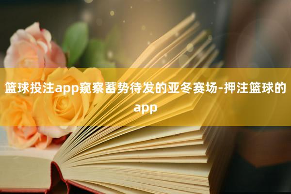 篮球投注app窥察蓄势待发的亚冬赛场-押注篮球的app