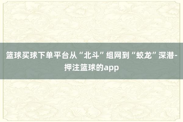 篮球买球下单平台从“北斗”组网到“蛟龙”深潜-押注篮球的app