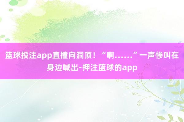 篮球投注app直撞向洞顶!“啊……”一声惨叫在身边喊出-押注篮球的app