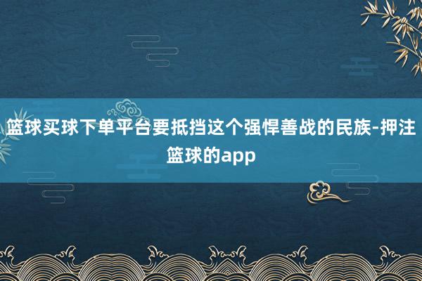 篮球买球下单平台要抵挡这个强悍善战的民族-押注篮球的app