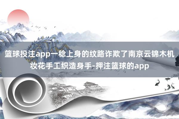 篮球投注app一稔上身的纹路诈欺了南京云锦木机妆花手工织造身手-押注篮球的app