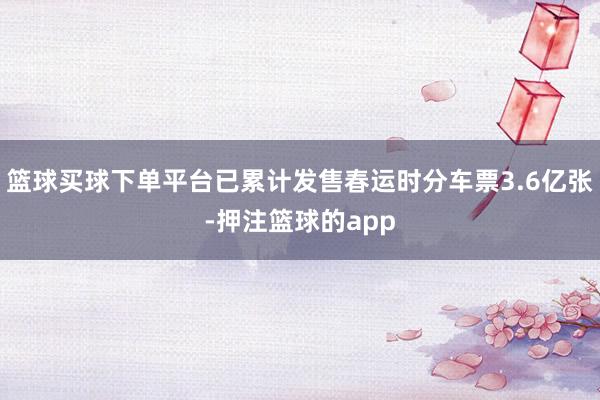 篮球买球下单平台已累计发售春运时分车票3.6亿张-押注篮球的app