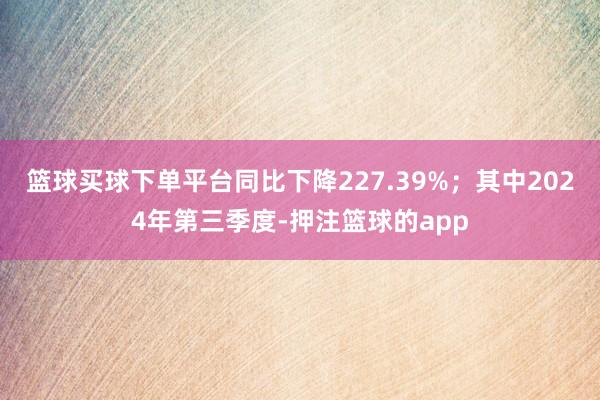 篮球买球下单平台同比下降227.39%;其中2024年第三季度-押注篮球的app
