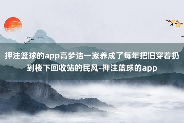 押注篮球的app高梦洁一家养成了每年把旧穿着扔到楼下回收站的民风-押注篮球的app